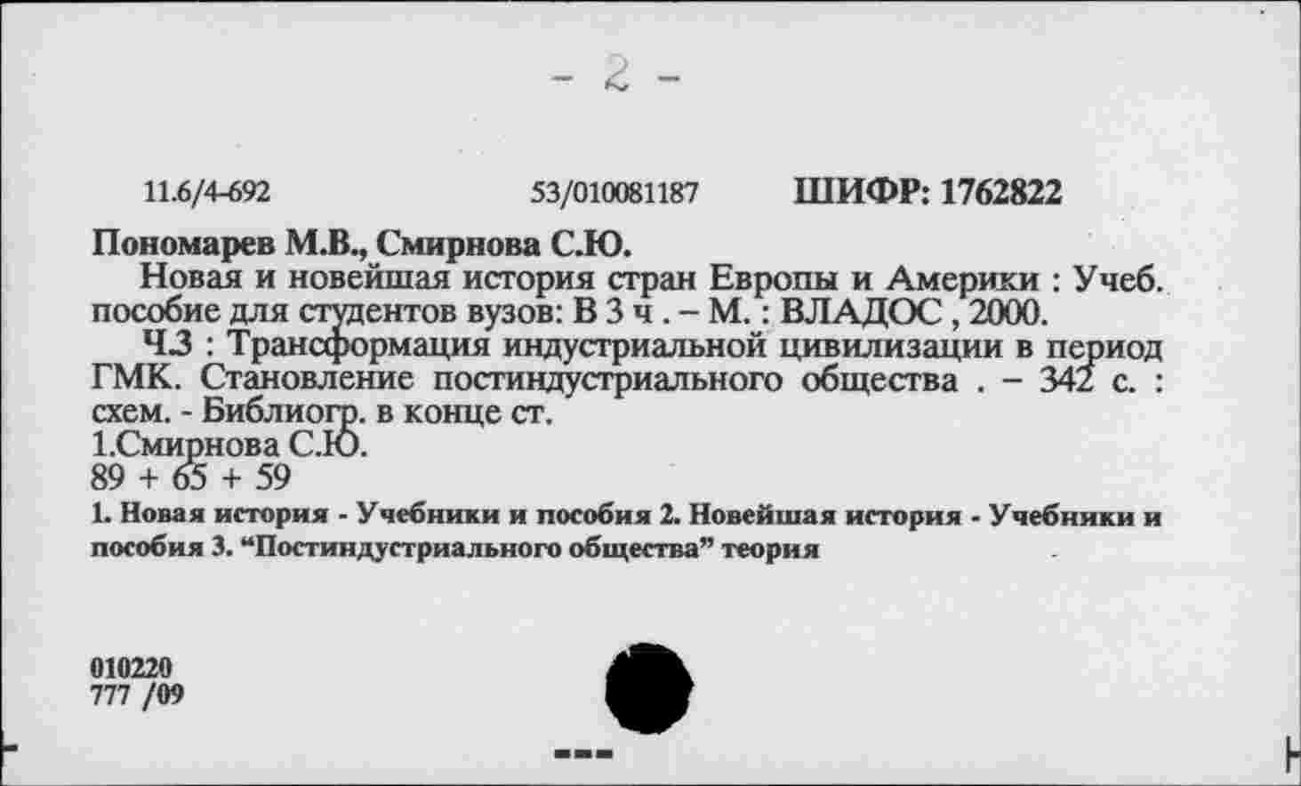 ﻿11.6/4-692	53/010081187 ШИФР: 1762822
Пономарев М.В., Смирнова С.Ю.
Новая и новейшая история стран Европы и Америки : Учеб, пособие для студентов вузов: В 3 ч. - М.: ВЛАДОС, 2000.
43 : Трансформация индустриальной цивилизации в период ГМК. Становление постиндустриального общества . - 342 с. : схем. - Библиогр. в конце ст.
ГСмирнова С.Ю.
89 + 65 + 59
1. Новая история - Учебники и пособия 2. Новейшая история - Учебники и пособия 3. “Постиндустриального общества” теория
010220
777 /09